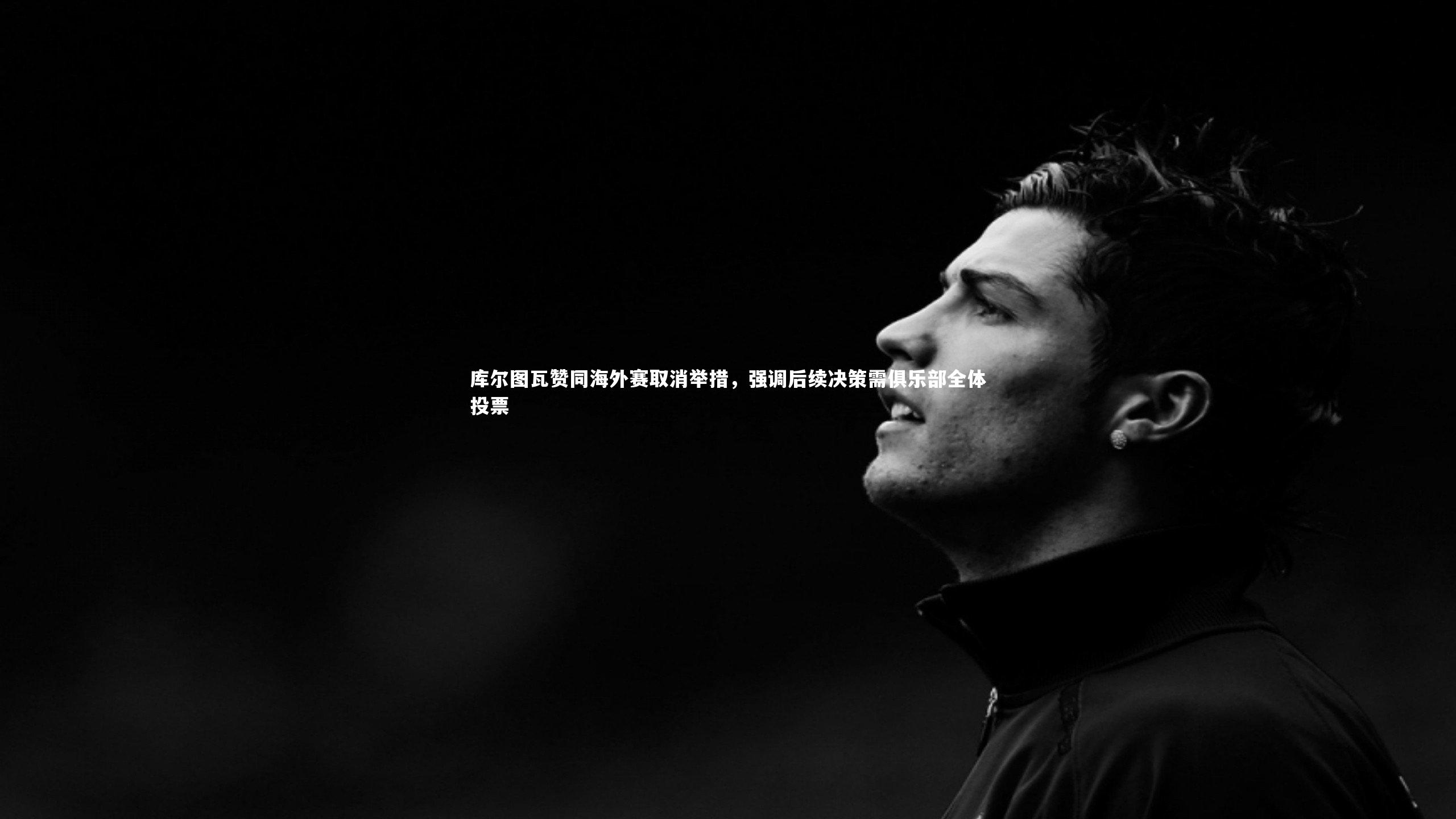 库尔图瓦赞同海外赛取消举措，强调后续决策需俱乐部全体投票