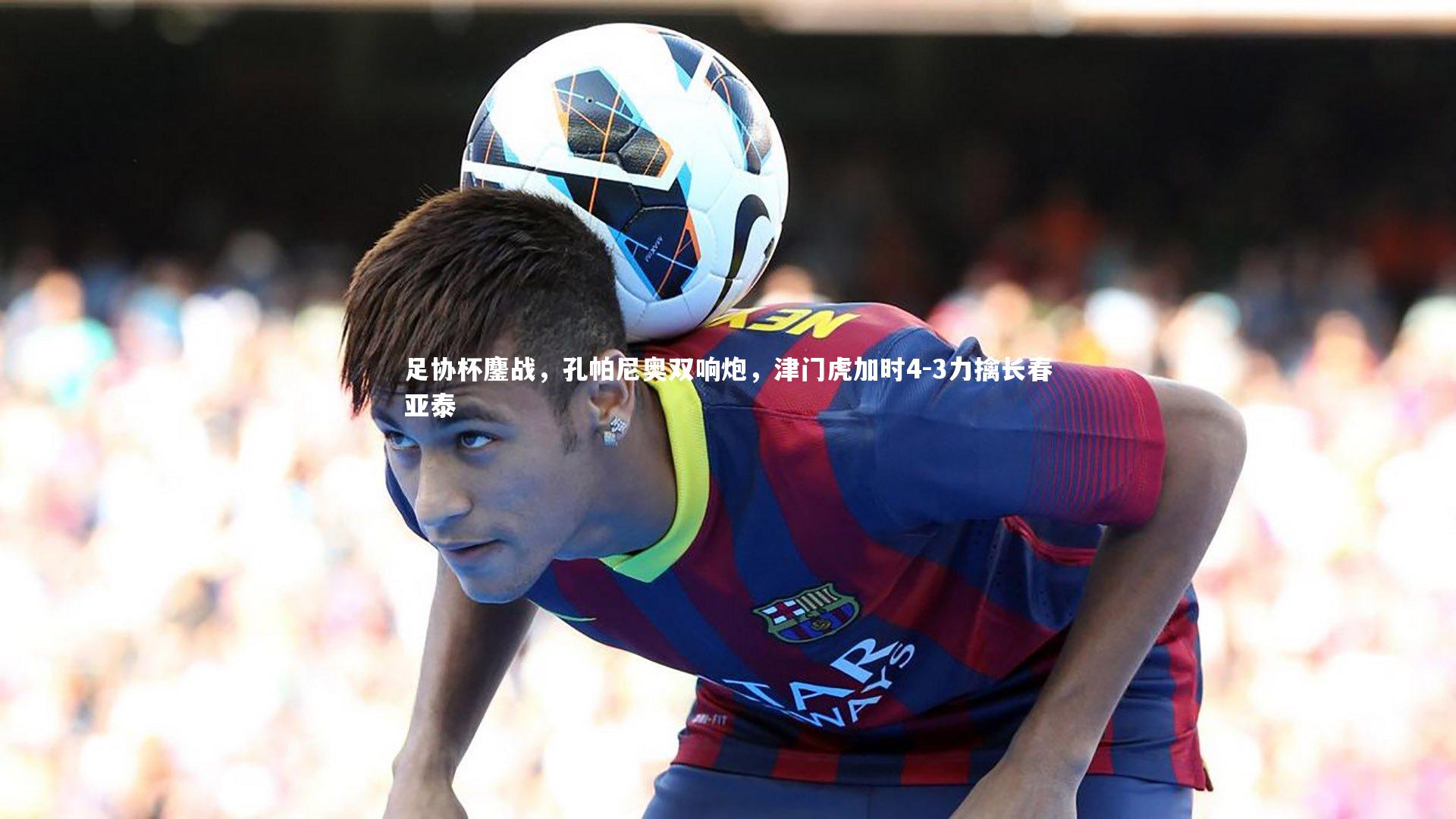 足协杯鏖战，孔帕尼奥双响炮，津门虎加时4-3力擒长春亚泰