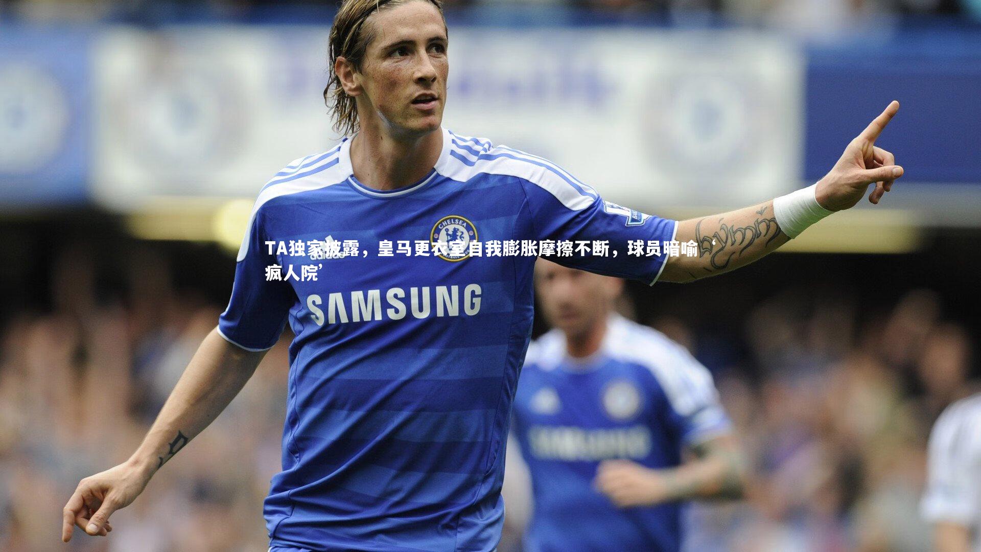TA独家披露，皇马更衣室自我膨胀摩擦不断，球员暗喻‘疯人院’